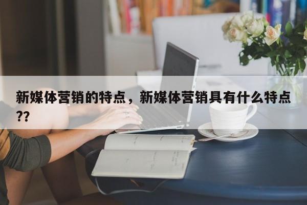 新媒体营销的特点，新媒体营销具有什么特点?？