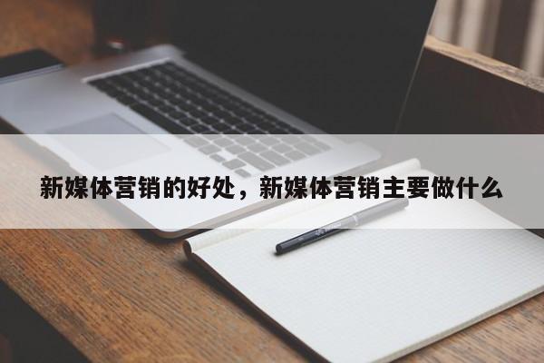 新媒体营销的好处，新媒体营销主要做什么