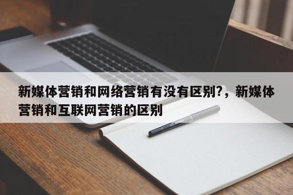 新媒体营销和网络营销有没有区别?，新媒体营销和互联网营销的区别