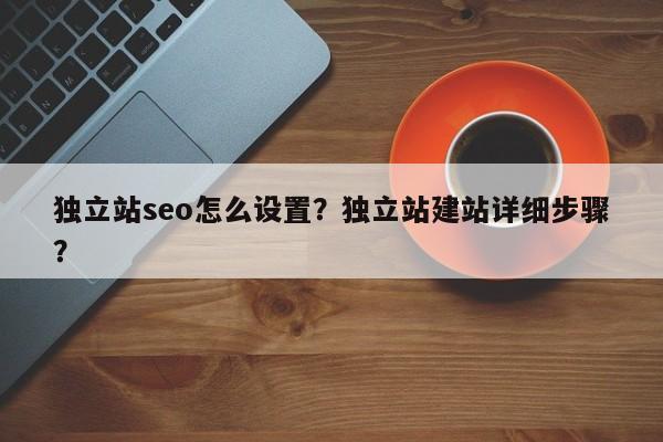 独立站seo怎么设置？独立站建站详细步骤？
