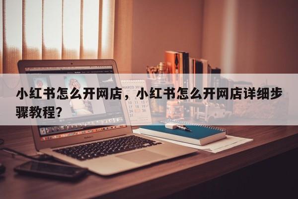 小红书怎么开网店，小红书怎么开网店详细步骤教程？