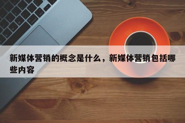 新媒体营销的概念是什么，新媒体营销包括哪些内容