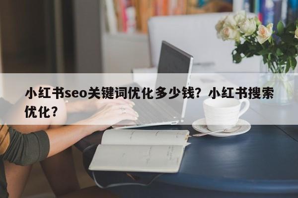 小红书seo关键词优化多少钱？小红书搜索优化？