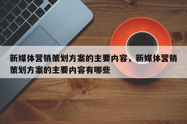 新媒体营销策划方案的主要内容，新媒体营销策划方案的主要内容有哪些