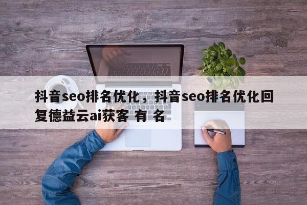 抖音seo排名优化，抖音seo排名优化回复德益云ai获客 有 名