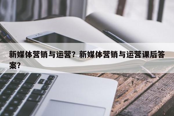 新媒体营销与运营？新媒体营销与运营课后答案？