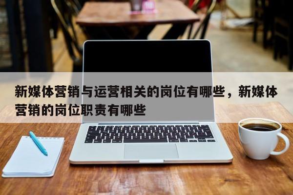 新媒体营销与运营相关的岗位有哪些，新媒体营销的岗位职责有哪些