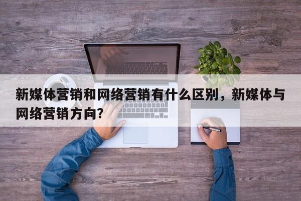 新媒体营销和网络营销有什么区别，新媒体与网络营销方向？