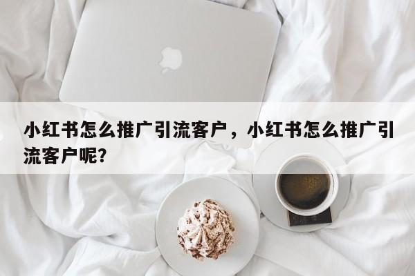 小红书怎么推广引流客户，小红书怎么推广引流客户呢？