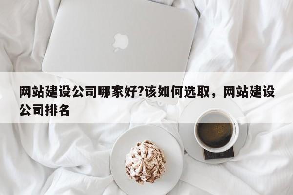 网站建设公司哪家好?该如何选取，网站建设公司排名