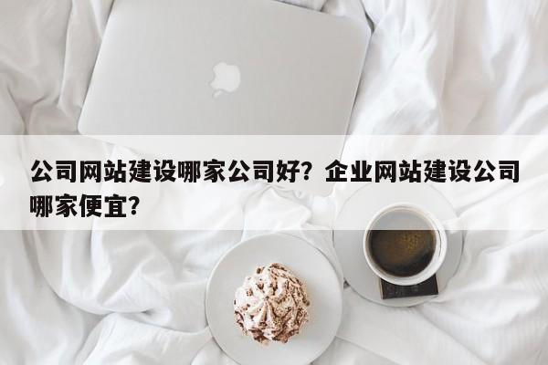 公司网站建设哪家公司好？企业网站建设公司哪家便宜？
