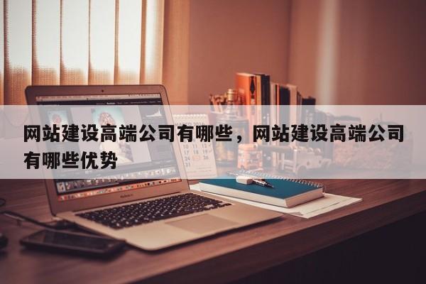 网站建设高端公司有哪些，网站建设高端公司有哪些优势