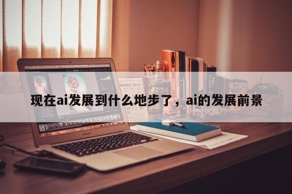 现在ai发展到什么地步了，ai的发展前景