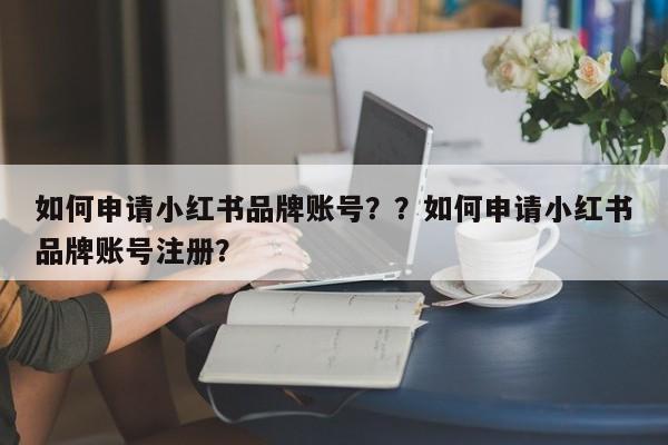 如何申请小红书品牌账号？？如何申请小红书品牌账号注册？