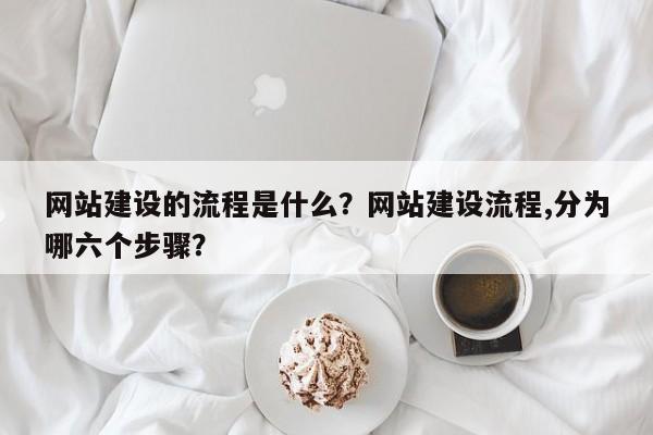 网站建设的流程是什么？网站建设流程,分为哪六个步骤？