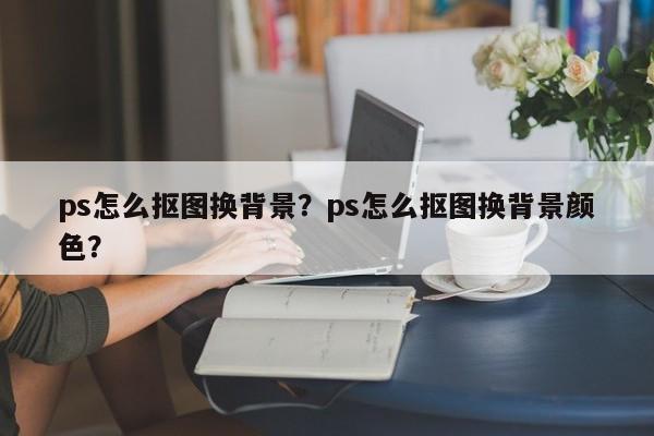 ps怎么抠图换背景？ps怎么抠图换背景颜色？