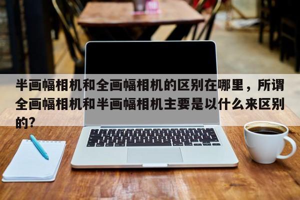 半画幅相机和全画幅相机的区别在哪里，所谓全画幅相机和半画幅相机主要是以什么来区别的?