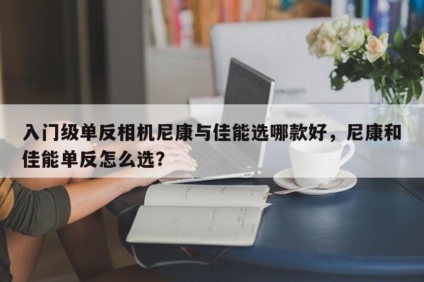 入门级单反相机尼康与佳能选哪款好，尼康和佳能单反怎么选？