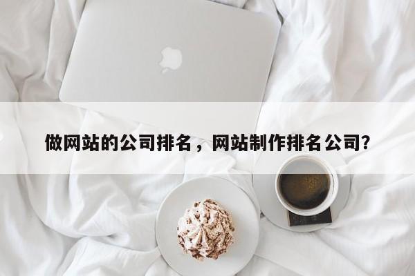 做网站的公司排名，网站制作排名公司？