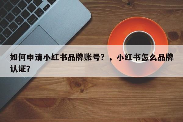 如何申请小红书品牌账号？，小红书怎么品牌认证？