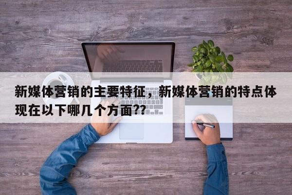 新媒体营销的主要特征，新媒体营销的特点体现在以下哪几个方面?？
