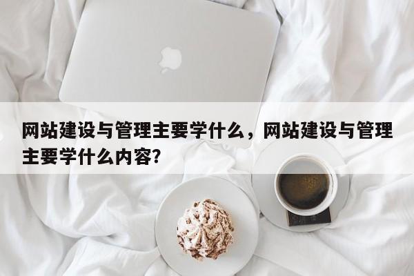 网站建设与管理主要学什么，网站建设与管理主要学什么内容？