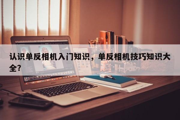 认识单反相机入门知识，单反相机技巧知识大全？