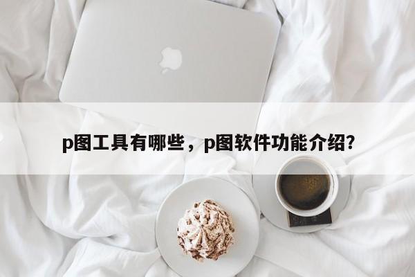 p图工具有哪些，p图软件功能介绍？