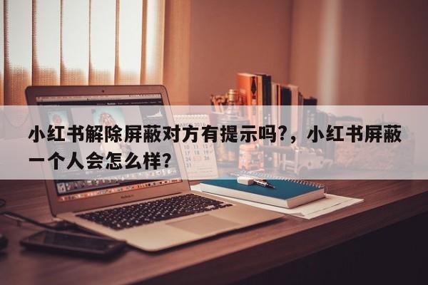小红书解除屏蔽对方有提示吗?，小红书屏蔽一个人会怎么样？