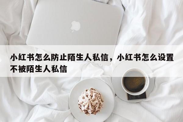 小红书怎么防止陌生人私信，小红书怎么设置不被陌生人私信